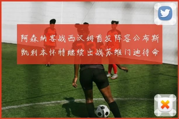 阿森纳客战西汉姆首发阵容公布斯凯利本怀特继续出战苏维门迪待命替补