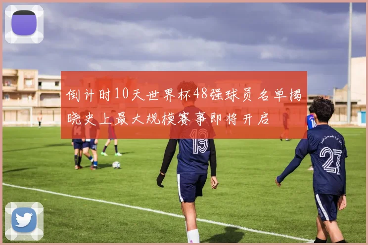 倒计时10天世界杯48强球员名单揭晓史上最大规模赛事即将开启
