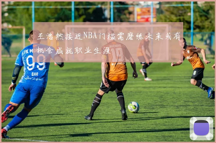 王浩然接近NBA门槛需磨练未来或有机会成就职业生涯