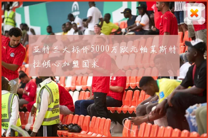 亚特兰大标价5000万欧元帕莱斯特拉倾心加盟国米