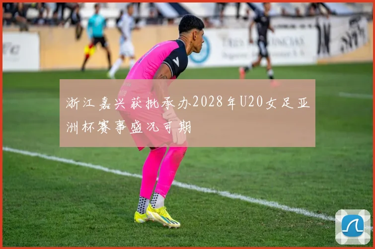 浙江嘉兴获批承办2028年U20女足亚洲杯赛事盛况可期