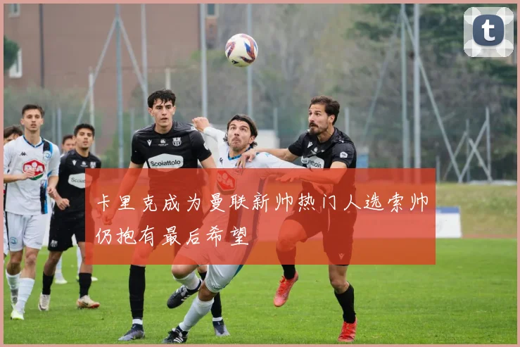 卡里克成为曼联新帅热门人选索帅仍抱有最后希望