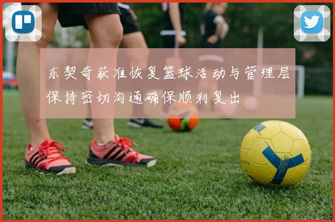 东契奇获准恢复篮球活动与管理层保持密切沟通确保顺利复出