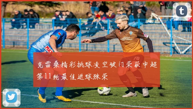 克雷桑精彩挑球凌空破门荣获中超第11轮最佳进球殊荣