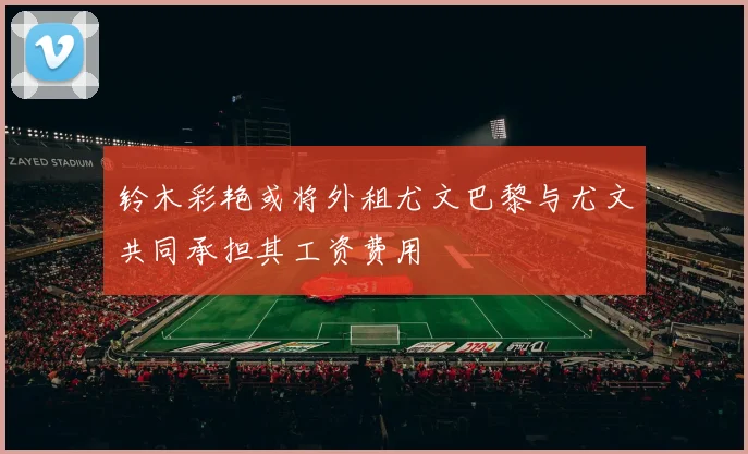 铃木彩艳或将外租尤文巴黎与尤文共同承担其工资费用