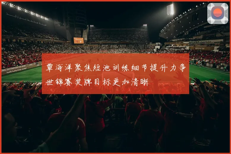 覃海洋聚焦短池训练细节提升力争世锦赛奖牌目标更加清晰