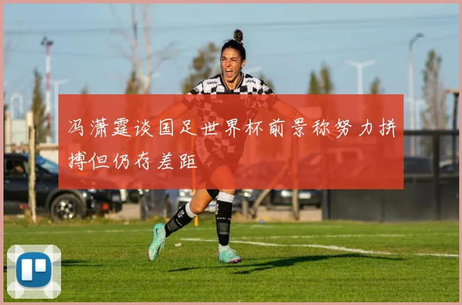 冯潇霆谈国足世界杯前景称努力拼搏但仍存差距