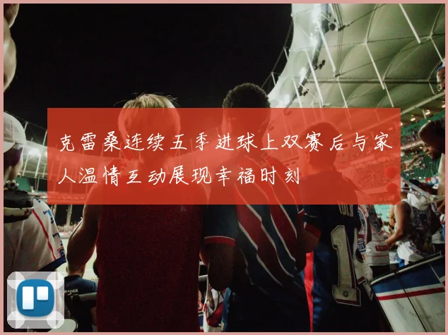 克雷桑连续五季进球上双赛后与家人温情互动展现幸福时刻