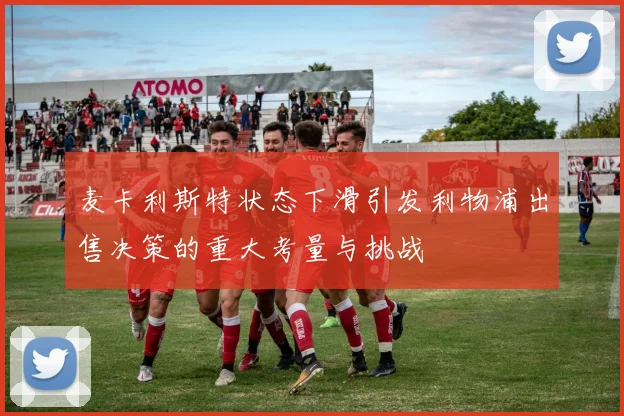 麦卡利斯特状态下滑引发利物浦出售决策的重大考量与挑战