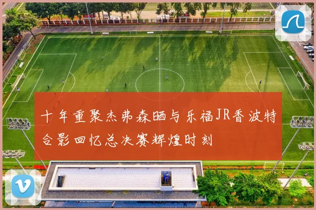十年重聚杰弗森晒与乐福JR香波特合影回忆总决赛辉煌时刻