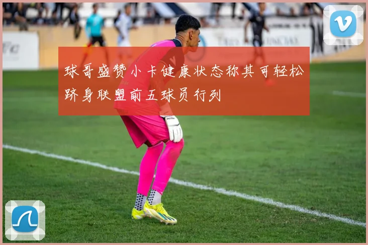 球哥盛赞小卡健康状态称其可轻松跻身联盟前五球员行列