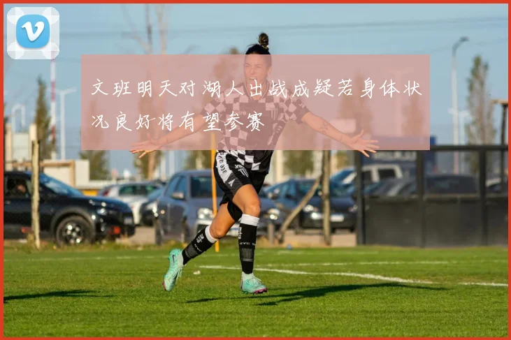 文班明天对湖人出战成疑若身体状况良好将有望参赛