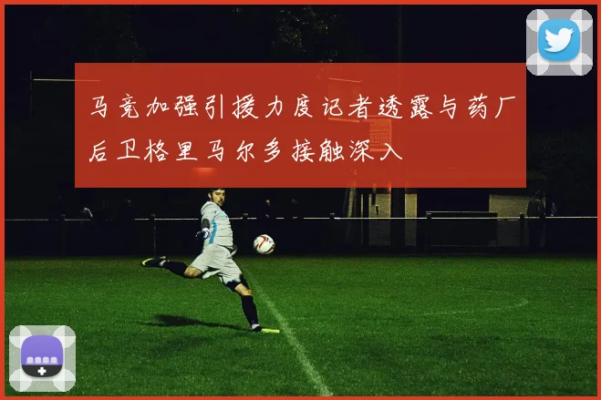 马竞加强引援力度记者透露与药厂后卫格里马尔多接触深入