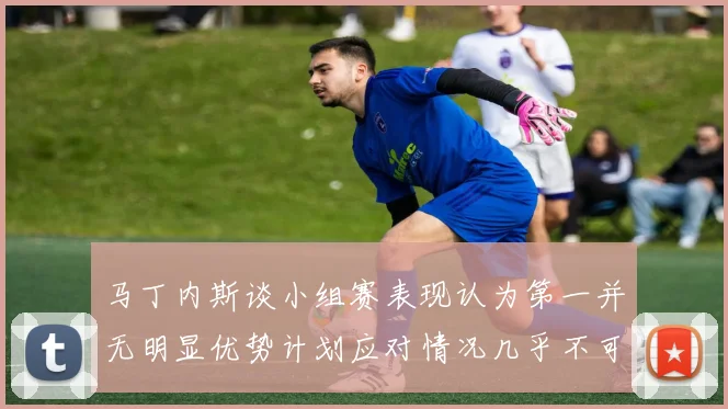 马丁内斯谈小组赛表现认为第一并无明显优势计划应对情况几乎不可能