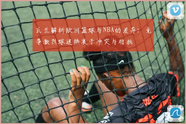瓦兰解析欧洲篮球与NBA的差异：竞争激烈球迷热衷于冲突与对抗
