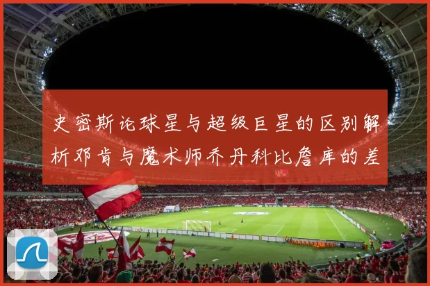 史密斯论球星与超级巨星的区别解析邓肯与魔术师乔丹科比詹库的差异