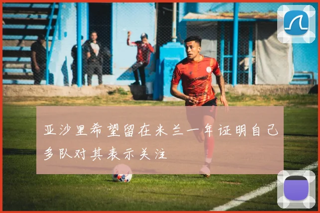 亚沙里希望留在米兰一年证明自己多队对其表示关注