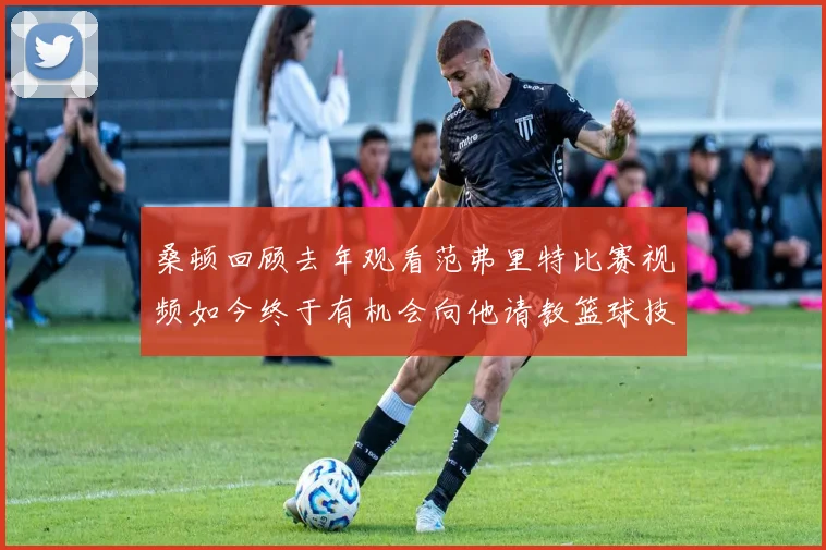 桑顿回顾去年观看范弗里特比赛视频如今终于有机会向他请教篮球技巧