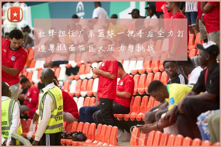 杜锋担任广东篮球一把手后全力打造粤BA面临巨大压力与挑战